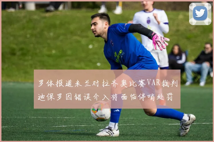 罗体报道米兰对拉齐奥比赛VAR裁判迪保罗因错误介入将面临停哨处罚