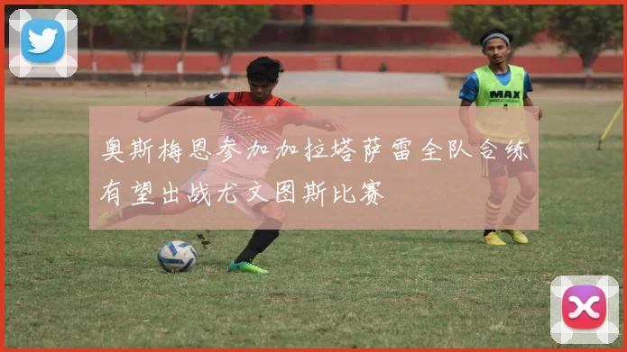 奥斯梅恩参加加拉塔萨雷全队合练有望出战尤文图斯比赛