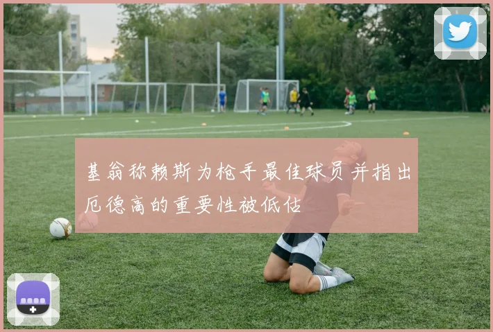 基翁称赖斯为枪手最佳球员并指出厄德高的重要性被低估