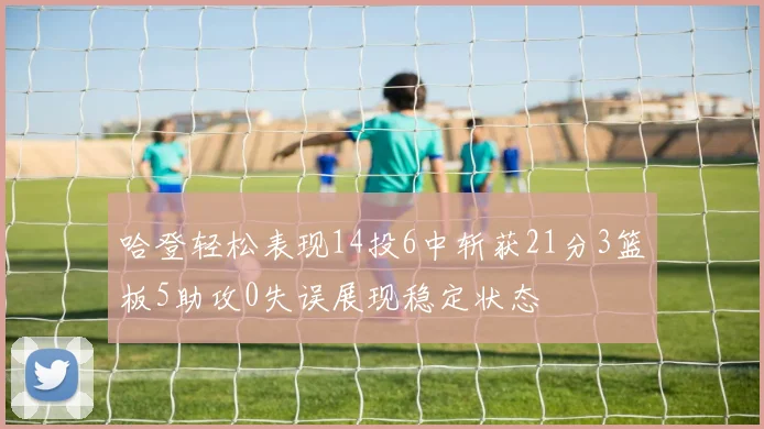 哈登轻松表现14投6中斩获21分3篮板5助攻0失误展现稳定状态