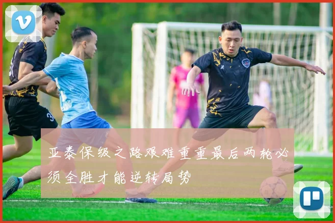 亚泰保级之路艰难重重最后两轮必须全胜才能逆转局势