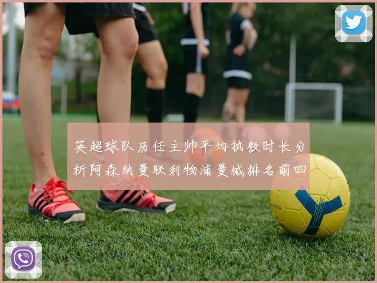 英超球队历任主帅平均执教时长分析阿森纳曼联利物浦曼城排名前四