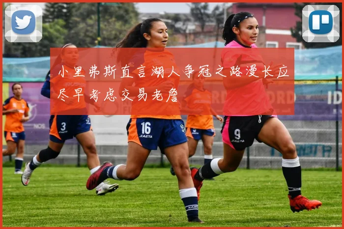 小里弗斯直言湖人争冠之路漫长应尽早考虑交易老詹