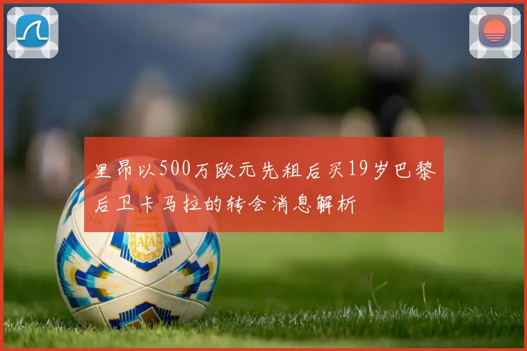 里昂以500万欧元先租后买19岁巴黎后卫卡马拉的转会消息解析