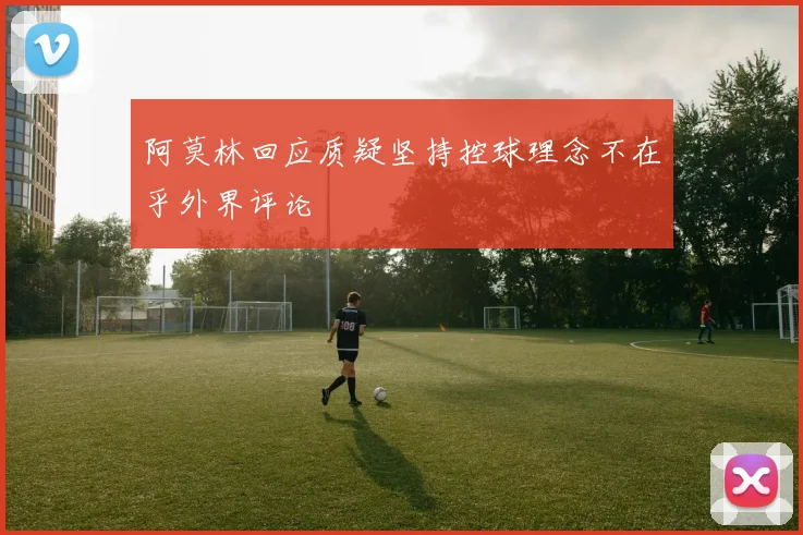阿莫林回应质疑坚持控球理念不在乎外界评论