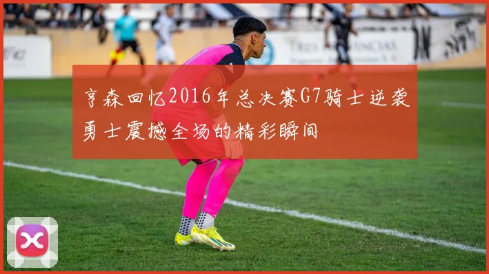 亨森回忆2016年总决赛G7骑士逆袭勇士震撼全场的精彩瞬间