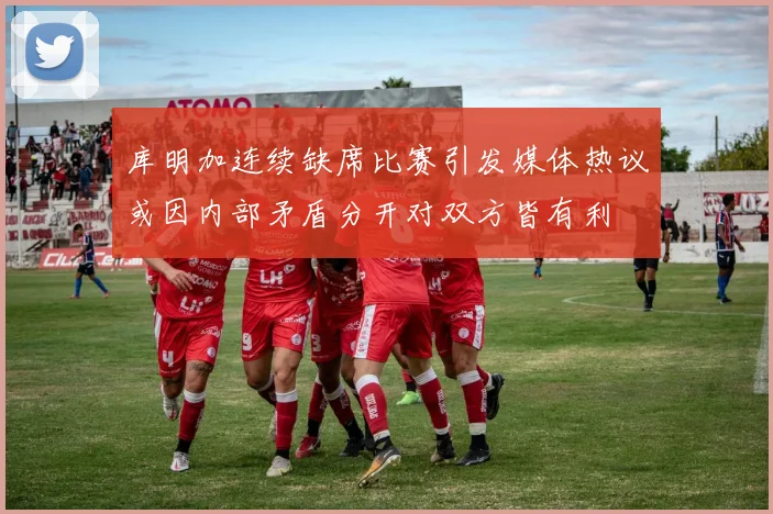 库明加连续缺席比赛引发媒体热议或因内部矛盾分开对双方皆有利