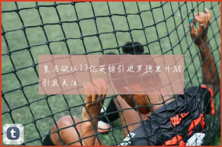 皇马欲以13亿英镑引进罗德里计划引发关注