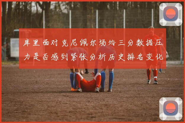 库里面对克尼佩尔场均三分数据压力是否感到紧张分析历史排名变化