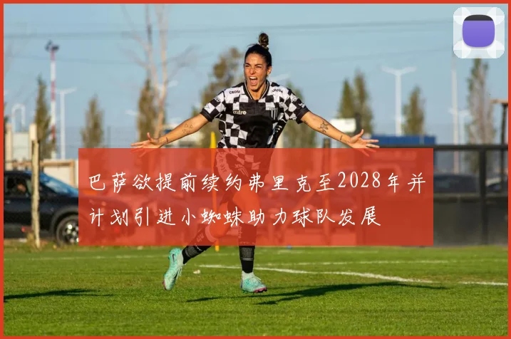 巴萨欲提前续约弗里克至2028年并计划引进小蜘蛛助力球队发展