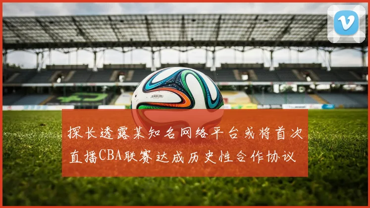 探长透露某知名网络平台或将首次直播CBA联赛达成历史性合作协议