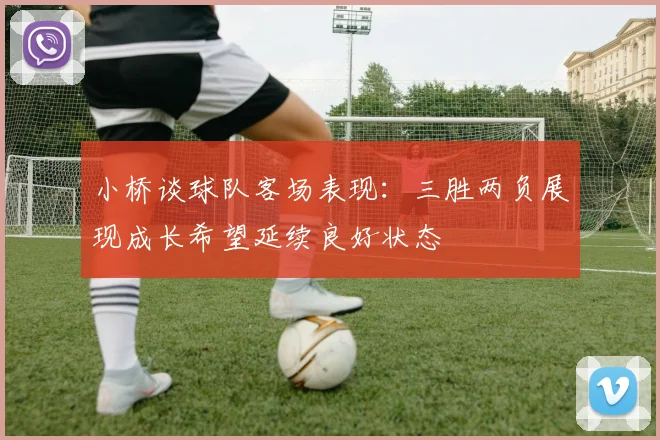 小桥谈球队客场表现：三胜两负展现成长希望延续良好状态