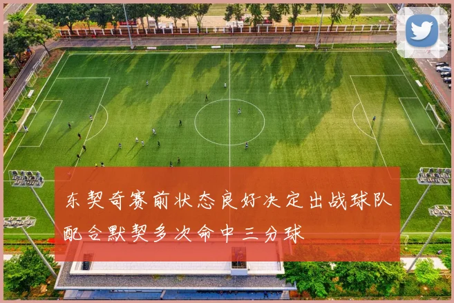 东契奇赛前状态良好决定出战球队配合默契多次命中三分球